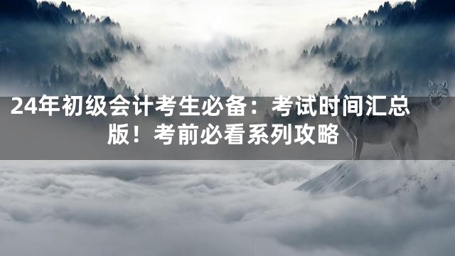 24年初级会计考生必备：考试时间汇总版！考前必看系列攻略