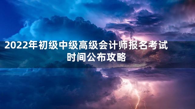 2022年初级中级高级会计师报名考试时间公布攻略