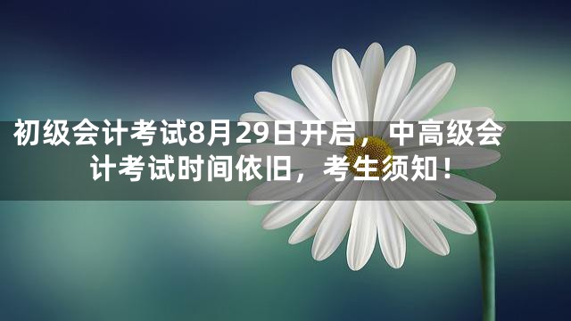 初级会计考试8月29日开启，中高级会计考试时间依旧，考生须知！