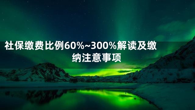 社保缴费比例60%~300%解读及缴纳注意事项