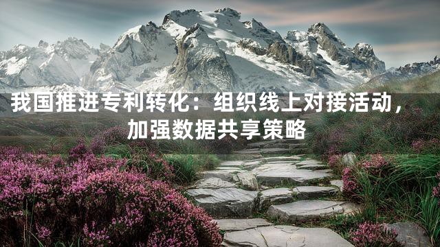 我国推进专利转化：组织线上对接活动，加强数据共享策略
