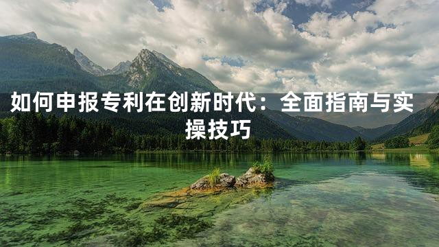 如何申报专利在创新时代：全面指南与实操技巧