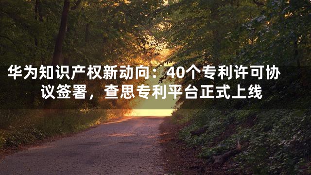 华为知识产权新动向：40个专利许可协议签署，查思专利平台正式上线