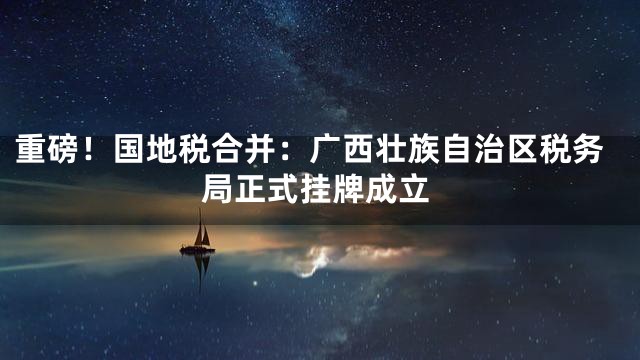 重磅！国地税合并：广西壮族自治区税务局正式挂牌成立