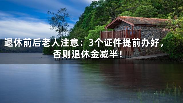 退休前后老人注意：3个证件提前办好，否则退休金减半！