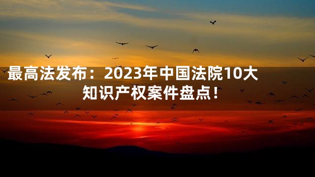 最高法发布：2023年中国法院10大知识产权案件盘点！