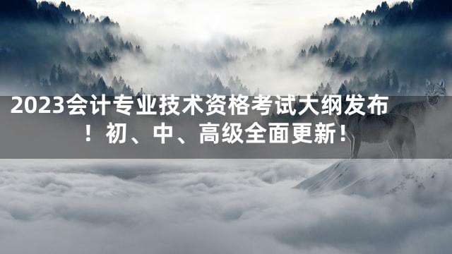 2023会计专业技术资格考试大纲发布！初、中、高级全面更新！