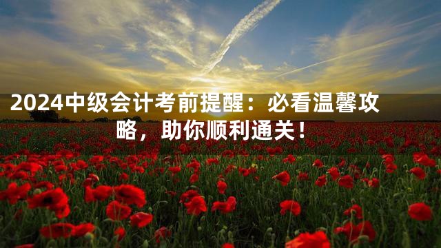 2024中级会计考前提醒：必看温馨攻略，助你顺利通关！