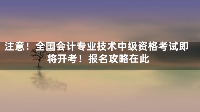 注意！全国会计专业技术中级资格考试即将开考！报名攻略在此