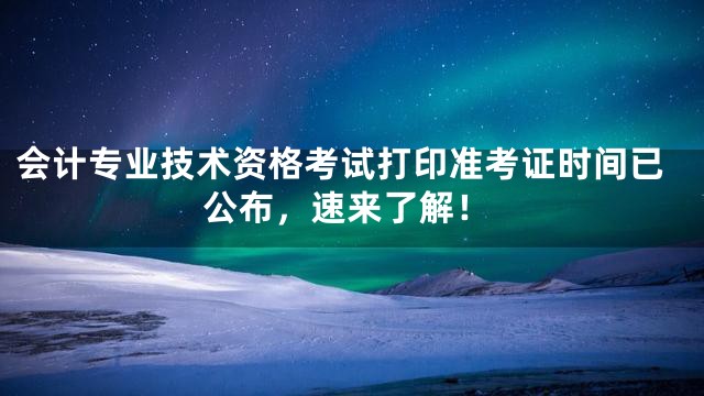 会计专业技术资格考试打印准考证时间已公布，速来了解！