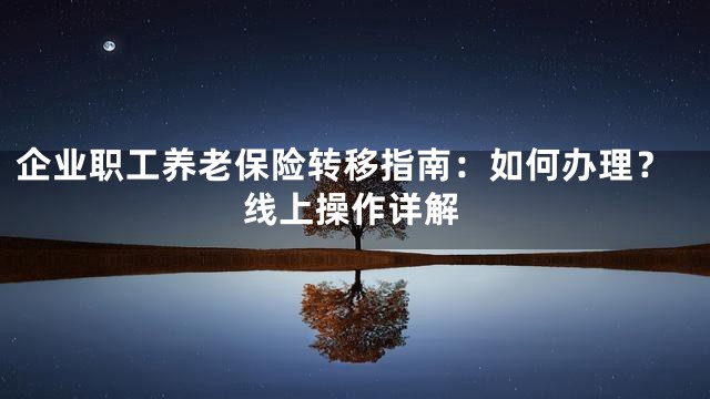 企业职工养老保险转移指南：如何办理？线上操作详解