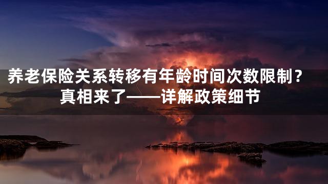 养老保险关系转移有年龄时间次数限制？真相来了——详解政策细节