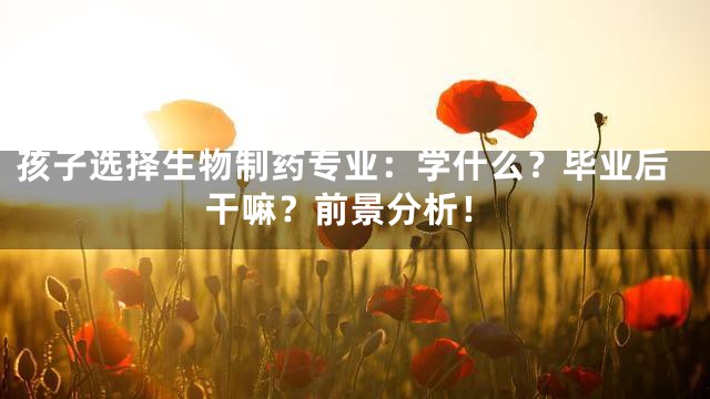 孩子选择生物制药专业：学什么？毕业后干嘛？前景分析！