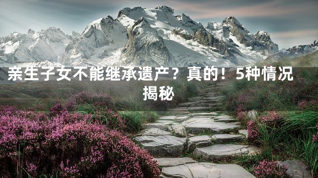 亲生子女不能继承遗产？真的！5种情况揭秘