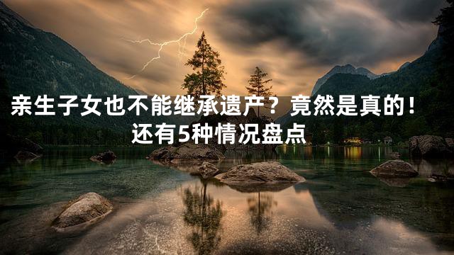 亲生子女也不能继承遗产？竟然是真的！还有5种情况盘点