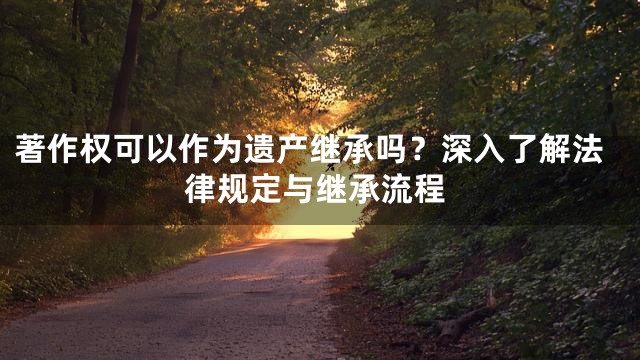 著作权可以作为遗产继承吗？深入了解法律规定与继承流程