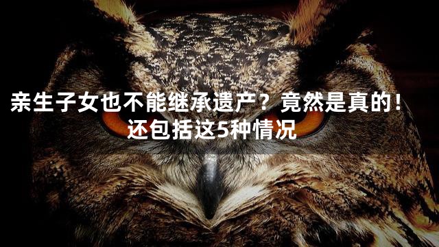 亲生子女也不能继承遗产？竟然是真的！还包括这5种情况