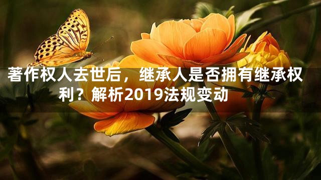 著作权人去世后，继承人是否拥有继承权利？解析2019法规变动