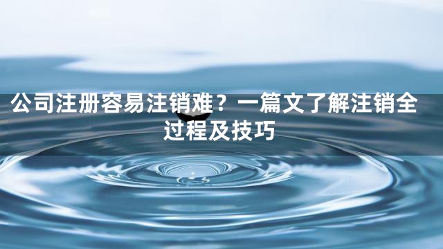 公司注册容易注销难？一篇文了解注销全过程及技巧