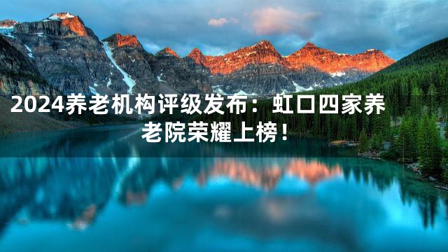 2024养老机构评级发布：虹口四家养老院荣耀上榜！