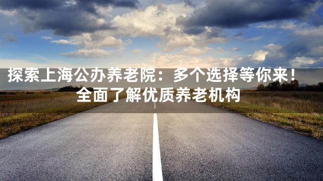探索上海公办养老院：多个选择等你来！全面了解优质养老机构