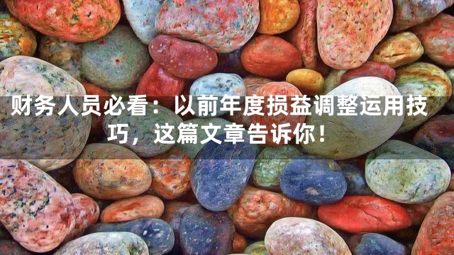 财务人员必看：以前年度损益调整运用技巧，这篇文章告诉你！
