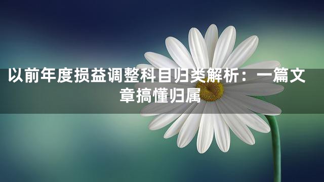 以前年度损益调整科目归类解析：一篇文章搞懂归属