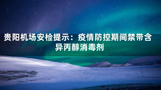 贵阳机场安检提示：疫情防控期间禁带含异丙醇消毒剂
