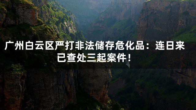 广州白云区严打非法储存危化品：连日来已查处三起案件！