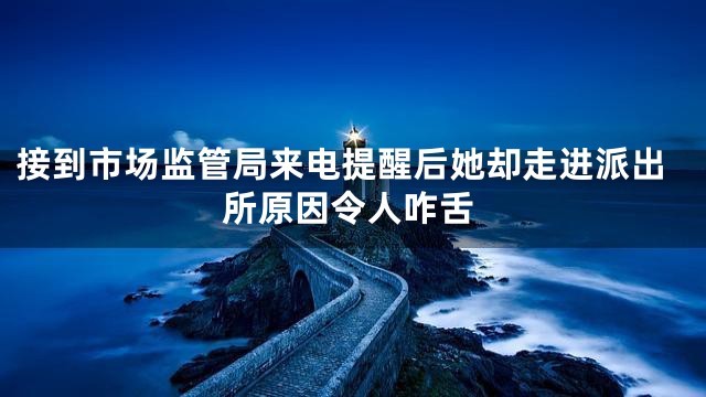 接到市场监管局来电提醒后她却走进派出所原因令人咋舌