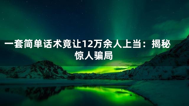 一套简单话术竟让12万余人上当：揭秘惊人骗局