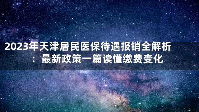 2023年天津居民医保待遇报销全解析：最新政策一篇读懂缴费变化