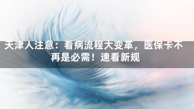 天津人注意：看病流程大变革，医保卡不再是必需！速看新规