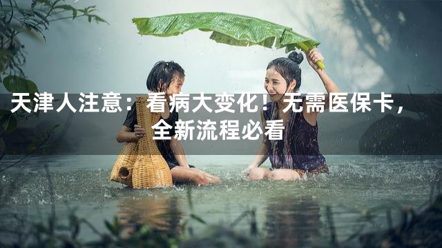 天津人注意：看病大变化！无需医保卡，全新流程必看