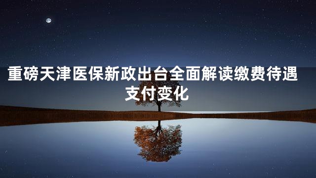 重磅天津医保新政出台全面解读缴费待遇支付变化