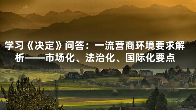 学习《决定》问答：一流营商环境要求解析——市场化、法治化、国际化要点