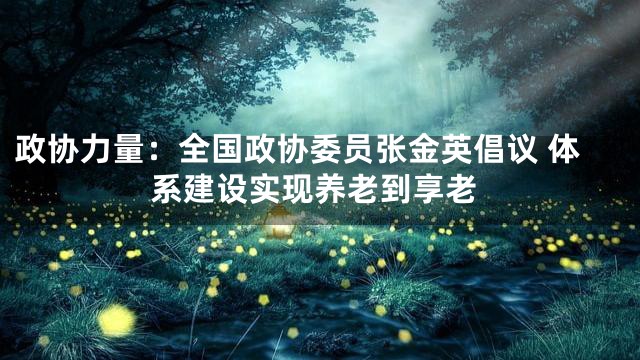 政协力量：全国政协委员张金英倡议 体系建设实现养老到享老