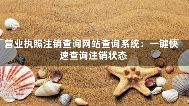 营业执照注销查询网站查询系统：一键快速查询注销状态
