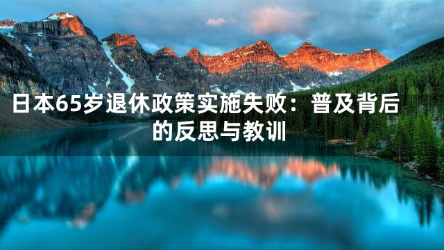 日本65岁退休政策实施失败：普及背后的反思与教训