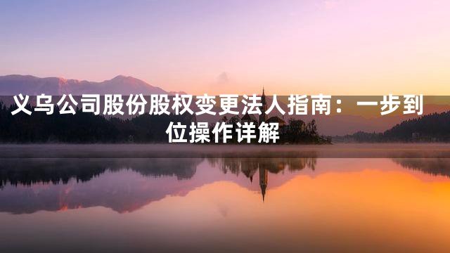 义乌公司股份股权变更法人指南：一步到位操作详解