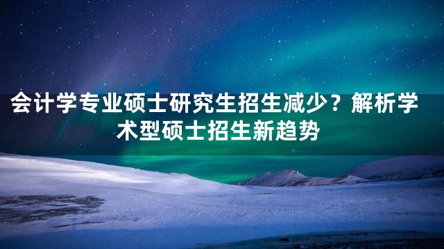 会计学专业硕士研究生招生减少？解析学术型硕士招生新趋势