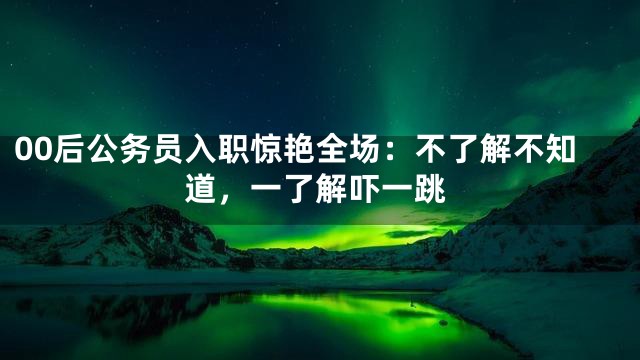 00后公务员入职惊艳全场：不了解不知道，一了解吓一跳