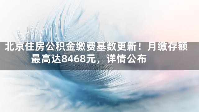 北京住房公积金缴费基数更新！月缴存额最高达8468元，详情公布