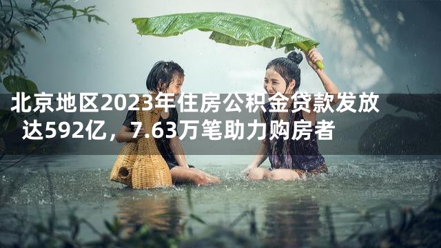 北京地区2023年住房公积金贷款发放达592亿，7.63万笔助力购房者