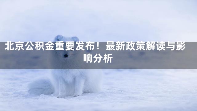 北京公积金重要发布！最新政策解读与影响分析