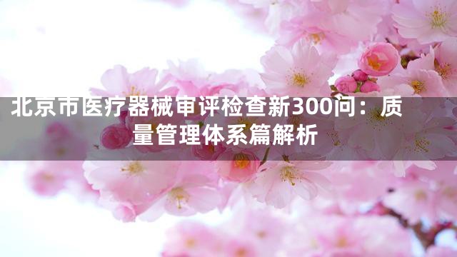 北京市医疗器械审评检查新300问：质量管理体系篇解析