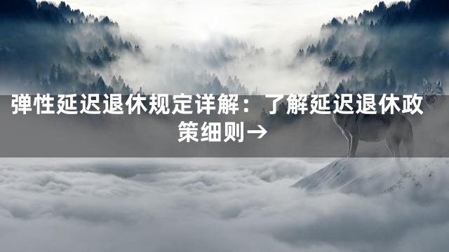 弹性延迟退休规定详解：了解延迟退休政策细则→