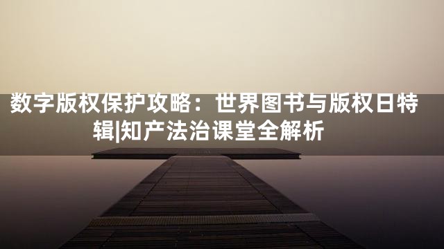 数字版权保护攻略：世界图书与版权日特辑|知产法治课堂全解析