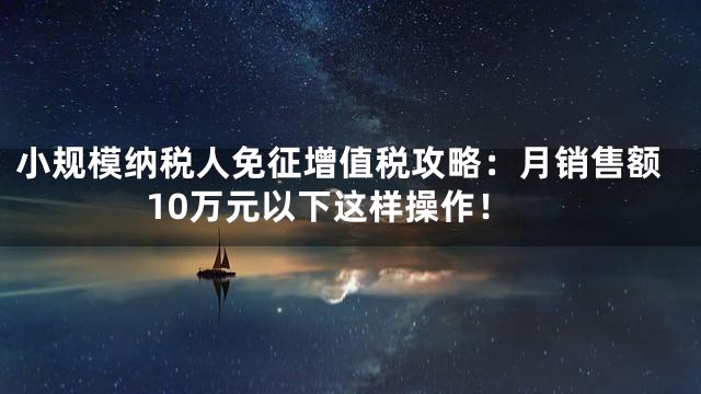 小规模纳税人免征增值税攻略：月销售额10万元以下这样操作！