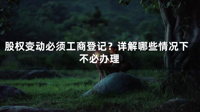 股权变动必须工商登记？详解哪些情况下不必办理